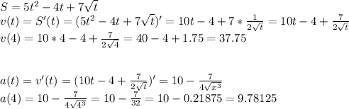 S=5t^2-4t+7\sqrt{t}\\ v(t)=S'(t)=(5t^2-4t+7\sqrt{t} )'=10t-4+7*\frac{1}{2\sqrt{t} } =10t-4+\frac{7}{2\sqrt{t} } \\v(4)=10*4-4+\frac{7}{2\sqrt{4} }=40-4+1.75=37.75\\\\\\a(t)=v'(t)=(10t-4+\frac{7}{2\sqrt{t} } )'=10-\frac{7}{4\sqrt{x^3} } \\a(4)=10-\frac{7}{4\sqrt{4^3} }=10-\frac{7}{32} =10-0.21875=9.78125