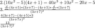 2. (10x^2-5)(4x+1)=40x^3+10x^2-20x-5 \\3. \frac{\frac{d}{dx}(4x+5)*(3x+7)-(4x+5)*\frac{d}{dx}*(3x+7)}{(3x+7)^{2}} \\ \frac{4(3x+7)-(4x+5)*3}{(3x+7x)^{2} } \\ \frac{13}{(3x+7)^{2}} \\