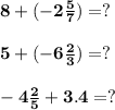 \bf 8 + ( - 2 \frac{5}{7} ) =? \\ \\ \bf 5 + ( - 6 \frac{2}{3} ) = ? \\ \\ \bf - 4\frac{2}{5} + 3.4 = ?