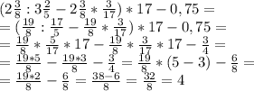 (2\frac{3}{8}:3\frac{2}{5} -2\frac{3}{8}*\frac{3}{17})*17-0,75=\\=(\frac{19}{8}:\frac{17}{5} -\frac{19}{8}*\frac{3}{17})*17-0,75=\\=\frac{19}{8}*\frac{5}{17}*17 -\frac{19}{8}*\frac{3}{17}*17-\frac{3}{4}=\\=\frac{19*5}{8}-\frac{19*3}{8}-\frac{3}{4}=\frac{19}{8}*(5-3)-\frac{6}{8}=\\=\frac{19*2}{8}-\frac{6}{8}=\frac{38-6}{8}=\frac{32}{8}=4