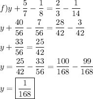 \[\begin{gathered}f)y+\frac{5}{7}-\frac{1}{8}=\frac{2}{3}-\frac{1}{{14}} \hfill \\y+\frac{{40}}{{56}}-\frac{7}{{56}}=\frac{{28}}{{42}}-\frac{3}{{42}} \hfill \\y+\frac{{33}}{{56}}=\frac{{25}}{{42}} \hfill \\y=\frac{{25}}{{42}}-\frac{{33}}{{56}}=\frac{{100}}{{168}}-\frac{{99}}{{168}} \hfill \\y=\boxed{\frac{1}{{168}}} \hfill \\ \end{gathered} \]