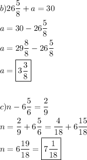 \[\begin{gathered}b)26\frac{5}{8}+a=30 \hfill \\a=30-26\frac{5}{8} \hfill \\a=29\frac{8}{8}-26\frac{5}{8} \hfill \\a=\boxed{3\frac{3}{8}} \hfill \\\\c)n-6\frac{5}{6}=\frac{2}{9} \hfill \\n=\frac{2}{9}+6\frac{5}{6}=\frac{4}{{18}}+6\frac{{15}}{{18}} \hfill \\n=6\frac{{19}}{{18}}=\boxed{7\frac{1}{{18}}} \hfill \\ \end{gathered} \]