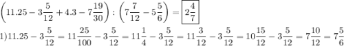 \[\begin{gathered}\left( {11.25-3\frac{5}{{12}}+4.3-7\frac{{19}}{{30}}} \right):\left( {7\frac{7}{{12}}-5\frac{5}{6}} \right)=\boxed{2\frac{4}{7}} \hfill \\1)11.25-3\frac{5}{{12}}=11\frac{{25}}{{100}}-3\frac{5}{{12}}=11\frac{1}{4}-3\frac{5}{{12}}=11\frac{3}{{12}}-3\frac{5}{{12}}=10\frac{{15}}{{12}}-3\frac{5}{{12}}=7\frac{{10}}{{12}}=7\frac{5}{6} \hfill \\ \end{gathered} \]