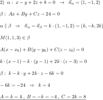 2)\; \; \alpha :\; x-y+2z+8=0\; \; \to \; \; \vec{n}_{\alpha }=(1,-1,2)\\\\\beta :\; Ax+By+Cz-24=0\\\\\alpha \parallel \beta \; \; \Rightarrow \; \; \vec{n}_{\alpha }=\vec{n}_{\beta }=k\cdot (1,-1,2)=(k,-k,2k)\\\\M(1,1,3)\in \beta \\\\A(x-x_0)+B(y-y_0)+C(z-z_0)=0\\\\k\cdot (x-1)-k\cdot (y-1)+2k\cdot (z-3)=0\\\\\beta :\; k\cdotx-k\cdot y+2k\cdot z-6k=0\\\\-6k=-24\; \; \Rightarrow \; \; k=4\\\\\underline {A=k=4\; ,\; B=-k=-4\; ,\; C=2k=8}