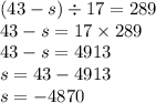 (43 - s) \div 17 = 289 \\ 43 - s = 17 \times 289 \\ 43 - s = 4913 \\ s = 43 - 4913 \\ s = - 4870