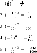 1. \: ( \frac{2}{9} {)}^{2} = \frac{4}{81} \\ \\ 2. \: ( - \frac{1}{11} {)}^{2} = \frac{1}{121} \\ \\ 3. \: ( - \frac{3}{10} {)}^{2} = \frac{9}{100} \\ \\ 4. \: ( - \frac{3}{5} {)}^{3} = - \frac{27}{125} \\ \\ 5. \: ( - \frac{7}{10} {)}^{3} = - \frac{343}{1000}