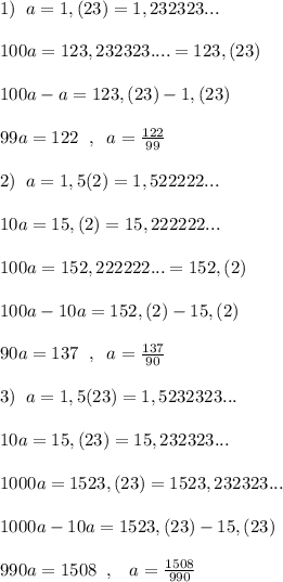 1)\; \; a=1,(23)=1,232323...\\\\100a=123,232323....=123,(23)\\\\100a-a=123,(23)-1,(23)\\\\99a=122\; \; ,\; \; a=\frac{122}{99}\\\\2)\; \; a=1,5(2)=1,522222...\\\\10a=15,(2)=15,222222...\\\\100a=152,222222...=152,(2)\\\\100a-10a=152,(2)-15,(2)\\\\90a=137\; \; ,\; \; a=\frac{137}{90}\\\\3)\; \; a=1,5(23)=1,5232323...\\\\10a=15,(23)=15,232323...\\\\1000a=1523,(23)=1523,232323...\\\\1000a-10a=1523,(23)-15,(23)\\\\990a=1508\; \; ,\; \; \; a=\frac{1508}{990}