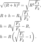 \sqrt{(R + h)^2} = \sqrt{R^2\dfrac{F_1}{F_2}},\\R + h = R\sqrt{\dfrac{F_1}{F_2}},\\h = R\sqrt{\dfrac{F_1}{F_2}} - R,\\h = R\left(\sqrt{\dfrac{F_1}{F_2}} - 1\right).