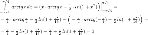 \int\limits^{\pi /4}_{-\pi /4}\, arctgx\, dx=(x\cdot arctgx-\frac{1}{2}\cdot ln(1+x^2)\Big )\Big |_{-\pi /4}^{\pi /4}=\\\\=\frac{\pi }{4}\cdot arctg\frac{\pi}{4}-\frac{1}{2}\, ln(1+\frac{\pi ^2}{16})-\Big (-\frac{\pi}{4}\cdot arctg(-\frac{\pi}{4})-\frac{1}{2}\, ln(1+\frac{\pi ^2}{16})\Big )=\\\\=\frac{\pi}{4}-\frac{1}{2}\, ln(1+\frac{\pi ^2}{16})-\frac{\pi}{4}+\frac{1}{2}\, ln(1+\frac{\pi ^2}{16})=0