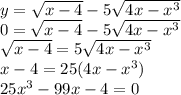 y = \sqrt{x - 4} - 5 \sqrt{4x - {x}^{3} } \\ 0 = \sqrt{x - 4} - 5 \sqrt{4x - {x}^{3} } \\ \sqrt{x - 4} = 5 \sqrt{4x - {x}^{3} } \\ x - 4 = 25(4x - {x}^{3} ) \\ 25 {x}^{3} - 99x - 4 = 0 \\