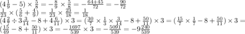 (4 \frac{1}{9} - 5) \times \frac{5}{8} = - \frac{8}{9} \times \frac{5}{8} = - \frac{64 + 45}{72} = - \frac{90}{72 } \\ \frac{1}{23} \times ( \frac{5}{6} + \frac{4}{9} ) = \frac{1}{23} \times \frac{23}{18} = \frac{1}{18} \\ (4 \frac{2}{7} \div 3 \frac{3}{14} - 8 + 4 \frac{6}{11} ) \times 3 = ( \frac{30}{7} \times \frac{1}{3} \times \frac{3}{14} - 8 + \frac{50}{11} ) \times 3 = ( \frac{15}{7} \times \frac{1}{7} - 8 + \frac{50}{11} ) \times 3 = ( \frac{15}{49} - 8 + \frac{50}{11} ) \times 3 = - \frac{1697}{539} \times 3 = - \frac{5091}{539} = - 9 \frac{240}{539}