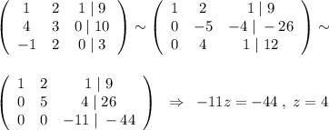 \left(\begin{array}{ccc}1&2&1\; |\; 9\\4&3&0\; |\; 10\\-1&2&0\; |\; 3\end{array}\right)\sim \left(\begin{array}{ccc}1&2&1\; |\; 9\\0&-5&-4\; |\; -26\\0&4&1\; |\; 12\end{array}\right)\sim \\\\\\\left(\begin{array}{ccc}1&2&1\; |\; 9\\0&5&4\; |\; 26\\0&0&-11\; |\; -44\end{array}\right)\; \; \Rightarrow \; \; -11z=-44\; ,\; z=4