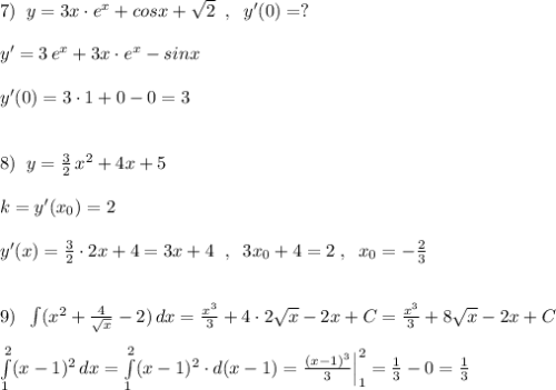 7)\; \; y=3x\cdot e^{x}+cosx+\sqrt2\; \; ,\; \; y'(0)=?\\\\y'=3\, e^{x}+3x\cdot e^{x}-sinx\\\\y'(0)=3\cdot 1+0-0=3\\\\\\8)\; \; y=\frac{3}{2}\, x^2+4x+5\\\\k=y'(x_0)=2\\\\y'(x)=\frac{3}{2}\cdot 2x+4=3x+4\; \; ,\; \; 3x_0+4=2\; ,\; \; x_0=-\frac{2}{3}\\\\\\9)\; \; \int (x^2+\frac{4}{\sqrt{x}}-2)\, dx=\frac{x^3}{3}+4\cdot 2\sqrt{x}-2x+C=\frac{x^3}{3}+8\sqrt{x}-2x+C\\\\\int \limits _1^2(x-1)^2\, dx=\int \limits _1^2(x-1)^2\cdot d(x-1)=\frac{(x-1)^3}{3}\Big |_1^2=\frac{1}{3}-0=\frac{1}{3}