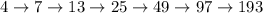 4 \rightarrow 7 \rightarrow 13 \rightarrow 25 \rightarrow 49 \rightarrow 97 \rightarrow 193