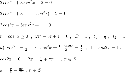 2\, cos^4x+3\, sin^2x-2=0\\\\2\, cos^4x+3\cdot (1-cos^2x)-2=0\\\\2\, cos^4x-3cos^2x+1=0\\\\t=cos^2x\geq 0\; \; ,\; \; 2t^2-3t+1=0\; ,\; \; D=1\; ,\; \; t_1=\frac{1}{2}\; ,\; \; t_2=1\\\\a)\; \; cos^2x=\frac{1}{2}\; \; \to \; \; cos^2x=\frac{1+cos2x}{2}=\frac{1}{2}\; \; ,\; \; 1+cos2x=1\; ,\\\\cos2x=0\; \; ,\; \; 2x=\frac{\pi }{2}+\pi n=\; ,\; n\in Z\\\\\underline {x=\frac{\pi}{4}+\frac{\pi n}{2}\; ,\; n\in Z}