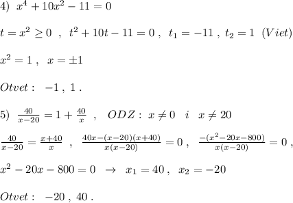 4)\; \; x^4+10x^2-11=0\\\\t=x^2\geq 0\; \; ,\; \; t^2+10t-11=0\; ,\; \; t_1=-11\; ,\; t_2=1\; \; (Viet)\\\\x^2=1\; ,\; \; x=\pm 1\\\\Otvet:\; \; -1\; ,\; 1\; .\\\\5)\; \; \frac{40}{x-20}=1+ \frac{40}{x}\; \; ,\; \; \; ODZ:\; x\ne 0\; \; \; i\; \; \; x\ne 20\\\\\frac{40}{x-20}=\frac{x+40}{x}\; \; ,\; \; \frac{40x-(x-20)(x+40)}{x(x-20)}=0\; ,\; \; \frac{-(x^2-20x-800)}{x(x-20)}=0\; ,\\\\x^2-20x-800=0\; \; \to \; \; x_1=40\; ,\; \; x_2=-20\\\\Otvet:\; \; -20\; ,\; 40\; .