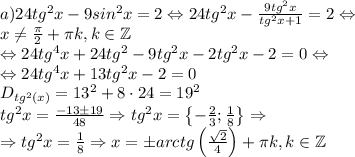 a)24tg^2x-9sin^2x=2\Leftrightarrow 24tg^2x-\frac{9tg^2x}{tg^2x+1}=2\Leftrightarrow \\x\neq \frac{\pi}{2}+\pi k,k\in \mathbb{Z}\\\Leftrightarrow 24tg^4x+24tg^2-9tg^2x-2tg^2x-2=0\Leftrightarrow \\\Leftrightarrow 24tg^4x+13tg^2x-2=0\\D_{tg^2(x)}=13^2+8\cdot 24=19^2\\tg^2x=\frac{-13\pm 19}{48}\Rightarrow tg^2x=\begin{Bmatrix}-\frac{2}{3};\frac{1}{8}\end{Bmatrix}\Rightarrow \\\Rightarrow tg^2x=\frac{1}{8}\Rightarrow x=\pm arctg\left ( \frac{\sqrt{2}}{4} \right )+\pi k,k\in \mathbb{Z}