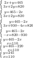 \left \{ {{2x+y=465} \atop {3x+2y=820}} \right.\\\left \{ {{y=465 - 2x} \atop {3x + 2y = 820}} \right.\\\left \{ {{y=465 - 2x} \atop {3x+930-4x=820}} \right.\\\left \{ {{y=465-2x} \atop {-x=820-930}} \right.\\\left \{ {{y=465-2x} \atop {x=110}} \right.\\\left \{ {{y=465 - 220} \atop {x=110}} \right.\\\left \{ {{y=245} \atop {x=110}} \right.