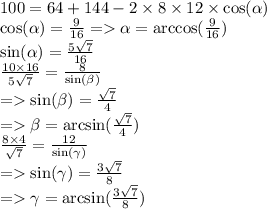 100 = 64 + 144 - 2 \times 8 \times 12 \times \cos( \alpha ) \\ \cos( \alpha ) = \frac{9}{16} = \alpha = \arccos( \frac{9}{16} ) \\ \sin( \alpha ) = \frac{5 \sqrt{7} }{16} \\ \frac{10 \times 16}{5 \sqrt{7} } = \frac{8}{ \sin( \beta ) } \\ = \sin( \beta ) = \frac{ \sqrt{7} }{4} \\ = \beta = \arcsin( \frac{ \sqrt{7} }{4} ) \\ \frac{8 \times 4}{ \sqrt{7} } = \frac{12}{ \sin( \gamma ) } \\ = \sin( \gamma ) = \frac{3 \sqrt{7} }{8} \\ = \gamma = \arcsin( \frac{3 \sqrt{7} }{8} )