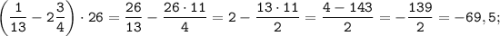 \displaystyle \tt \bigg(\frac{1}{13}-2\frac{3}{4}\bigg)\cdot26=\frac{26}{13}-\frac{26\cdot11}{4}=2-\frac{13\cdot11}{2}=\frac{4-143}{2}=-\frac{139}{2}=-69,5;