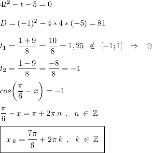 4t^2-t-5=0\\\\D=(-1)^2-4*4*(-5)=81\\\\t_1=\frac{\big{1+9}}{\big8}=\frac{\big{10}}{\big8}=1,25\:\:\notin\:\:[-1;1]\:\:\:\Rightarrow\:\:\:\oslash\\\\t_2=\frac{\big{1-9}}{\big8}=\frac{\big{-8}}{\big8}=-1\\\\cos\bigg(\frac{\big{\pi}}{\big6}-x\bigg)=-1\\\\\frac{\big{\pi}}{\big6}-x=\pi+2\pi\:n\:\:,\:\:\:n\:\in\:\mathbb{Z}\\\\\boxed{\:\:x\:_k=\frac{\big{7\pi}}{\big6}+2\pi\:k\:\:,\:\:\:k\:\in\:\mathbb{Z}\:\:}\\\\