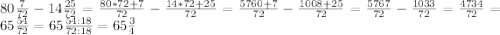 80\frac{7}{72}-14\frac{25}{72}=\frac{80*72+7}{72}-\frac{14*72+25}{72}=\frac{5760+7}{72}-\frac{1008+25}{72}=\frac{5767}{72}-\frac{1033}{72}=\frac{4734}{72}=65\frac{54}{72}=65\frac{54:18}{72:18}=65\frac{3}{4}