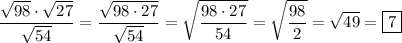 \displaystyle \[\frac{{\sqrt {98}\cdot \sqrt {27}}}{{\sqrt {54}}}=\frac{{\sqrt {98\cdot 27}}}{{\sqrt {54}}}=\sqrt {\frac{{98\cdot 27}}{{54}}}=\sqrt {\frac{{98}}{2}}=\sqrt {49}=\boxed7\]