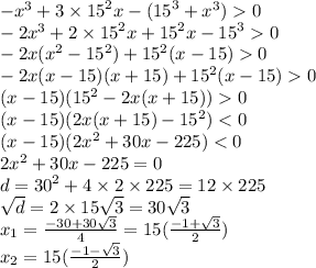 - {x}^{3} + 3 \times {15}^{2} x - ( {15}^{3} + {x}^{3} ) 0 \\ - 2 {x}^{3} + 2 \times {15}^{2}x + {15}^{2} x - {15}^{3} 0 \\ - 2x( {x}^{2} - {15}^{2} ) + {15}^{2} (x - 15) 0 \\ - 2x(x - 15)(x + 15) + {15}^{2} (x - 15) 0 \\ (x - 15)( {15}^{2} - 2x(x + 15)) 0 \\ (x - 15)( 2x(x + 15) - {15}^{2} ) < 0 \\ (x - 15)(2 {x}^{2} + 30x - 225) < 0 \\ 2 {x}^{2} + 30x - 225 = 0 \\ d = {30}^{2} + 4 \times 2 \times 225 = 12\times 225 \\ \sqrt{d} = 2 \times 15 \sqrt{3} = 30 \sqrt{3} \\ x_{1} = \frac{ - 30 + 30 \sqrt{3} }{4} = 15 (\frac{ - 1 + \sqrt{3} }{2} ) \\ x_{2}= 15 (\frac{ - 1 - \sqrt{3} }{2} )