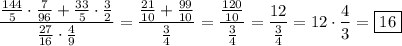 \displaystyle \[\frac{{\frac{{144}}{5} \cdot \frac{7}{{96}}+\frac{{33}}{5}\cdot \frac{3}{2}}}{{\frac{{27}}{{16}} \cdot \frac{4}{9}}}=\frac{{\frac{{21}}{{10}}+\frac{{99}}{{10}}}}{{\frac{3}{4}}} =\frac{{\frac{{120}}{{10}}}}{{\frac{3}{4}}}=\frac{{12}}{{\frac{3}{4}}}=12\cdot \frac{4}{3}=\boxed{16}\]