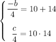 \begin{Bmatrix}\dfrac{-b}4=10+14\\ \\ \dfrac{c}4=10\cdot 14\end{matrix}