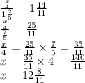 \frac{ \frac{x}{4} }{1\frac{2}{5} } = 1 \frac{14}{11} \\ \frac{ \frac{x}{4} }{ \frac{7}{5} } = \frac{25}{11} \\ \frac{x}{4} = \frac{25}{11} \times \frac{7}{5} = \frac{35}{11} \\ x = \frac{35}{11} \times4 = \frac{140}{11} \\ x = 12 \frac{8}{11}