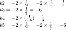 b2 = - 2 \times \frac{1}{b1} = - 2 \times \frac{1}{ - 6 } = \frac{1}{3} \\ b3 = - 2 \times \frac{1}{ \frac{1}{3} } = - 6 \\ b4 = - 2 \times ( \frac{ 1}{ - 6} ) = \frac{1}{3} \\ b5 = - 2 \times \frac{1}{b4} = - 2 \times \frac{1}{ \frac{1}{3} } = - 6