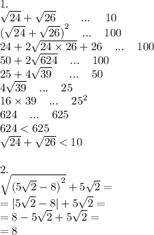 1. \\ \sqrt{24} + \sqrt{26} \: \: \: \: \: \: \: \: \: \: ... \: \: \: \: \: \: 10 \\ {( \sqrt{24} + \sqrt{26}) }^{2} \: \: \: \: \: ... \: \: \: \: \: 100 \\ 24 + 2 \sqrt{24 \times 26} + 26 \: \: \: \: \: ... \: \: \: \: \: 100 \\ 50 + 2 \sqrt{624} \: \: \: \: \: ... \: \: \: \: \: 100 \\ 25 + 4 \sqrt{39} \: \: \: \: \: \: \: ... \: \: \: \: \: 50 \\ 4 \sqrt{39} \: \: \: \: \: ... \: \: \: \: \: 25 \\ 16 \times 39 \: \: \: \: \: ... \: \: \: \: \: {25}^{2} \\ 624 \: \: \: \: \: ... \: \: \: \: \: 625 \\ 624 < 625 \\ \sqrt{24} + \sqrt{26} < 10 \\ \\ 2. \\ \sqrt{ {(5 \sqrt{2} - 8)}^{2} } + 5 \sqrt{2} = \\ = |5 \sqrt{2} - 8| + 5 \sqrt{2} = \\ =8 - 5 \sqrt{2} + 5 \sqrt{2} = \\ = 8