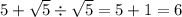 5 + \sqrt{5} \div \sqrt{5} = 5 + 1 = 6