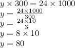 y \times 300 = 24 \times 1000 \\ y = \frac{24 \times 1000}{300} \\ y = \frac{24 \times 10}{3} \\ y = 8 \times 10 \\ y = 80