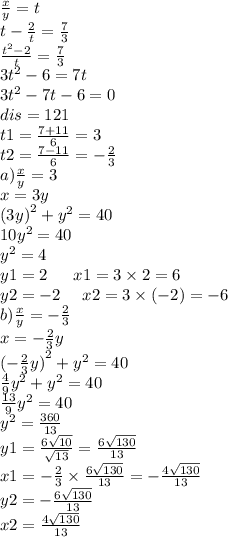 \frac{x}{y} = t \\ t - \frac{2}{t} = \frac{7}{3} \\ \frac{ {t}^{2} - 2}{t} = \frac{7}{ 3} \\ 3 {t}^{2} - 6 = 7t \\ 3 {t}^{2} - 7t - 6 = 0 \\ dis = 121 \\ t1 = \frac{7 + 11}{6} = 3 \\ t2 = \frac{7 - 11}{6} = - \frac{2}{3} \\ a) \frac{x}{y} = 3 \\ x = 3y \\ {(3y)}^{2} + {y}^{2} = 40 \\ 10 {y}^{2} = 40 \\ {y}^{2} = 4 \\ y1 = 2 \: \: \: \: \: \: \: x1 = 3 \times 2 = 6 \\ y2 = - 2 \: \: \: \: \: \: x2 = 3 \times ( - 2) = - 6 \\ b) \frac{x}{y} = - \frac{2}{3} \\ x = - \frac{2}{3} y \\ {{( - \frac{2}{3}y }) }^{2} + y^{2} = 40 \\ \frac{4}{9} {y}^{2} + {y}^{2} = 40 \\ \frac{13}{9} {y}^{2} = 40 \\ {y}^{2} = \frac{360}{13} \\ y1 = \frac{6 \sqrt{10} }{ \sqrt{13} } = \frac{6 \sqrt{130} }{13} \\ x1 = - \frac{2}{3} \times \frac{6 \sqrt{130} }{13} = - \frac{4 \sqrt{130} }{13} \\ y2 = - \frac{ 6 \sqrt{130} }{13} \: \: \: \: \: \: \\ x2 = \frac{4 \sqrt{130} }{13}