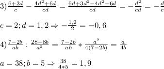 3)\frac{6+3d}{c}-\frac{4d^{2}+6d}{cd}=\frac{6d+3d^{2}-4d^{2}-6d}{cd} =-\frac{d^{2} }{cd} =-\frac{d}{c}\\\\c=2;d=1,2\Rightarrow -\frac{1,2}{2}=-0,6\\\\4)\frac{7-2b}{ab}:\frac{28-8b}{a^{2}}=\frac{7-2b}{ab}*\frac{a^{2} }{4(7-2b)}=\frac{a}{4b}\\\\a=38;b=5\Rightarrow \frac{38}{4*5} =1,9