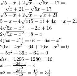 \sqrt{5 - x} + 2 \sqrt{x} + \sqrt{5x - 17} = \\ = \sqrt{x + 21} + \sqrt{5x - 17} \\ \sqrt{5 - x} + 2 \sqrt{x} = \sqrt{x + 21} \\ 5 - x + 4 \sqrt{x(5 - x)} + 4x = x + 21 \\ 4 \sqrt{5x - {x}^{2} } = - 2x + 16 \\ 2 \sqrt{5x - {x}^{2} } = 8 - x \\ 4(5x - {x}^{2} ) = 64 - 16x + {x}^{2} \\ 20x - 4 {x}^{2} - 64 + 16x - {x}^{2} = 0 \\ - 5 {x}^{2} + 36x - 64 = 0 \\ dis = 1296 - 1280 = 16 \\ x1 = \frac{ - 36 - 4}{ - 10} = 4 \\ x2 = \frac{ - 36 + 4}{ - 10} = \frac{16}{5} = 3 \frac{1}{5}