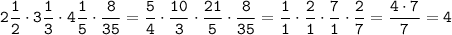 \displaystyle \tt 2\frac{1}{2}\cdot3\frac{1}{3}\cdot4\frac{1}{5}\cdot\frac{8}{35}=\frac{5}{4}\cdot\frac{10}{3}\cdot\frac{21}{5}\cdot\frac{8}{35}=\frac{1}{1}\cdot\frac{2}{1}\cdot\frac{7}{1}\cdot\frac{2}{7}=\frac{4\cdot7}{7}=4