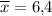 \overline{x}=6{,}4