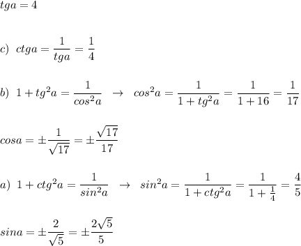 tga=4\\\\\\c)\; \; ctga=\dfrac{1}{tga}=\dfrac{1}{4}\\\\\\b)\; \; 1+tg^2a=\dfrac{1}{cos^2a}\; \; \to \; \; cos^2a=\dfrac{1}{1+tg^2a}=\dfrac{1}{1+16}=\dfrac{1}{17}\\\\\\cosa=\pm \dfrac{1}{\sqrt{17}}=\pm \dfrac{\sqrt{17}}{17}\\\\\\a)\; \; 1+ctg^2a=\dfrac{1}{sin^2a}\; \; \to \; \; sin^2a=\dfrac{1}{1+ctg^2a}=\dfrac{1}{1+\frac{1}{4}}=\dfrac{4}{5}\\\\\\sina=\pm \dfrac{2}{\sqrt5}=\pm \dfrac{2\sqrt5}{5}