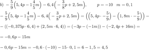 b) \; -\dfrac{5}{9} \Big(5,4 p - 1 \dfrac{4}{5} m \Big) - 6,4 \Big(-\dfrac{3}{8} p + 2,5 m \Big), \; \; \; \; \; \; \; \; p = -10 \; \; \; m = 0,1 \\\\ -\dfrac{5}{9} \Big(5,4 p - 1 \dfrac{4}{5} m \Big) - 6,4 \Big(-\dfrac{3}{8} p + 2,5 m \Big) = \Big( \Big(5,4 p\cdot -\dfrac{5}{9} \Big) - \Big(1,8 m\cdot -\dfrac{5}{9} \Big) \Big) - \\\\ - ((-0,375 p\cdot 6,4) + (2,5 m\cdot 6,4)) = (-3 p - (-1 m)) - (-2,4 p + 16 m) = \\\\ = -0,6 p - 15 m \\\\ -0,6 p - 15 m = -0,6\cdot (-10) - 15\cdot 0,1 = 6 - 1,5 = 4,5