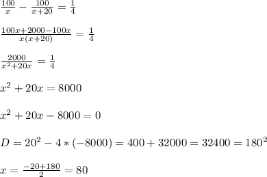 \frac{100}{x}-\frac{100}{x+20}=\frac{1}{4}\\\\\frac{100x+2000-100x}{x(x+20)}=\frac{1}{4}\\\\\frac{2000}{x^{2}+20x}=\frac{1}{4}\\\\x^{2}+20x=8000\\\\x^{2} +20x-8000=0\\\\D=20^{2}-4*(-8000)=400+32000=32400=180^{2}\\\\x=\frac{-20+180}{2}=80