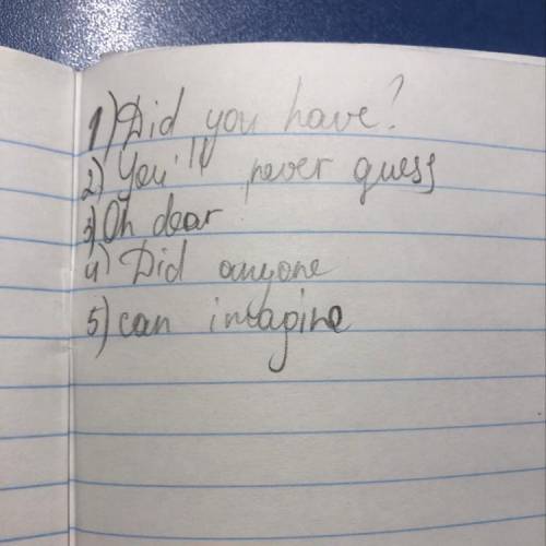 Complete the dialogue. Use: Did youhave, can imagine, Oh dear, you'll neverguess, Did anyone.A: Hi A