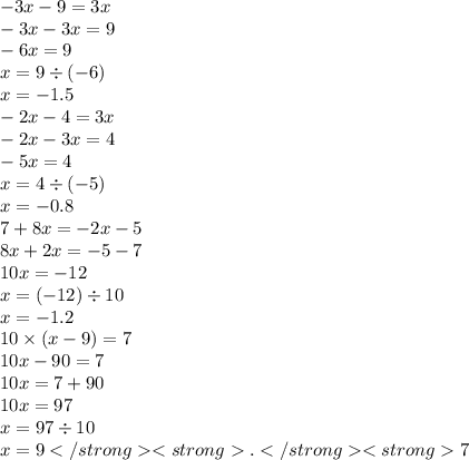 - 3x - 9 = 3x \\ - 3x - 3x = 9 \\ - 6x = 9 \\ x = 9 \div ( - 6) \\ x = - 1.5 \\ - 2x - 4 = 3x \\ - 2x - 3x = 4 \\ - 5x = 4 \\ x = 4 \div ( - 5) \\ x = - 0.8 \\ 7 + 8x = - 2x - 5 \\ 8x + 2x = - 5 - 7 \\ 10x = - 12 \\ x = ( - 12) \div 10 \\ x = - 1.2 \\ 10 \times (x - 9) = 7 \\ 10x - 90 = 7 \\ 10x = 7 + 90 \\ 10x = 97 \\ x = 97 \div 10 \\ x = 9.7