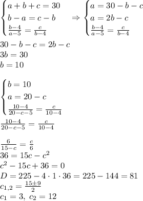 \begin{cases}a+b+c=30\\b-a=c-b\\\frac{b-4}{a-5}=\frac c{b-4}\end{cases}\Rightarrow\begin{cases}a=30-b-c\\a=2b-c\\\frac{b-4}{a-5}=\frac c{b-4}\end{cases}\\\\30-b-c=2b-c\\3b=30\\b=10\\\\\begin{cases}b=10\\a=20-c\\\frac{10-4}{20-c-5}=\frac{c}{10-4}\end{cases}\\\\\frac{10-4}{20-c-5}=\frac{c}{10-4}\\\\\frac6{15-c}=\frac c6\\36=15c-c^2\\c^2-15c+36=0\\D=225-4\cdot1\cdot36=225-144=81\\c_{1,2}=\frac{15\pm9}2\\c_1=3,\;c_2=12