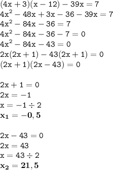 \displaystyle \tt (4x+3)(x-12)-39x=7\\\displaystyle \tt 4x^2-48x+3x-36-39x=7\\\displaystyle \tt 4x^2-84x-36=7\\\displaystyle \tt 4x^2-84x-36-7=0\\\displaystyle \tt 4x^2-84x-43=0\\\displaystyle \tt 2x(2x+1)-43(2x+1)=0\\\displaystyle \tt (2x+1)(2x-43)=0\\\\ \displaystyle \tt 2x+1=0\\\displaystyle \tt 2x=-1\\\displaystyle \tt x=-1\div2\\\displaystyle \tt \bold{x_1=-0,5}\\\\ \displaystyle \tt 2x-43=0\\\displaystyle \tt 2x=43\\\displaystyle \tt x=43\div2\\\displaystyle \tt \bold{x_2=21,5}