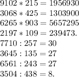 9102*215=1956930\\3068*425=1303900\\6265*903=5657295 \\2197*109=239473.\\7710:257=30\\3645:135=27\\6561:243=27\\3504:438=8.