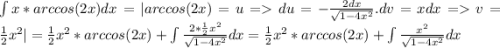 \int{x*arccos(2x)dx} = |arccos(2x) = u = du = -\frac{2dx}{\sqrt{1-4x^2}}. dv = xdx = v = \frac{1}{2}x^2| = \frac{1}{2}x^2*arccos(2x) + \int{\frac{2*\frac{1}{2}x^2}{\sqrt{1-4x^2}}dx = \frac{1}{2}x^2*arccos(2x) + \int{\frac{x^2}{\sqrt{1-4x^2}}dx