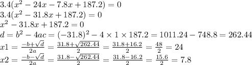 3.4( {x}^{2} - 24x - 7.8x + 187.2) = 0 \\ 3.4( {x}^{2} - 31.8x + 187.2) = 0 \\{x}^{2} - 31.8x + 187.2 = 0 \\ d = {b}^{2} - 4ac = ( - 31.8) {}^{2} - 4 \times 1 \times 187.2 = 1011.24 - 748.8 = 262.44 \\ x1 = \frac{ - b + \sqrt{d} }{2a} = \frac{31.8 + \sqrt{262.44} }{2} = \frac{31.8 + 16.2}{2} = \frac{48}{2} = 24 \\ x2 = \frac{ - b - \sqrt{d} }{2a} = \frac{31.8 - \sqrt{262.44} }{2} = \frac{31.8 - 16.2}{2} = \frac{15.6}{2} = 7.8